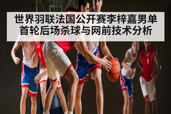 世界羽联法国公开赛李梓嘉男单首轮后场杀球与网前技术分析
