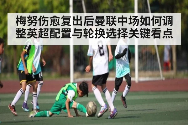 梅努伤愈复出后曼联中场如何调整英超配置与轮换选择关键看点