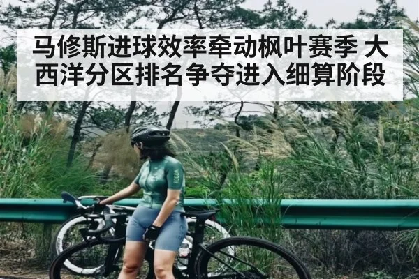 马修斯进球效率牵动枫叶赛季 大西洋分区排名争夺进入细算阶段